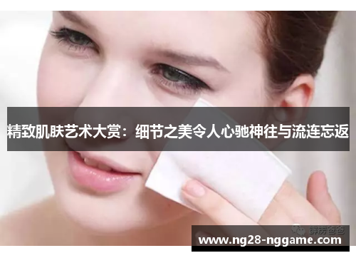 精致肌肤艺术大赏:细节之美令人心驰神往与流连忘返